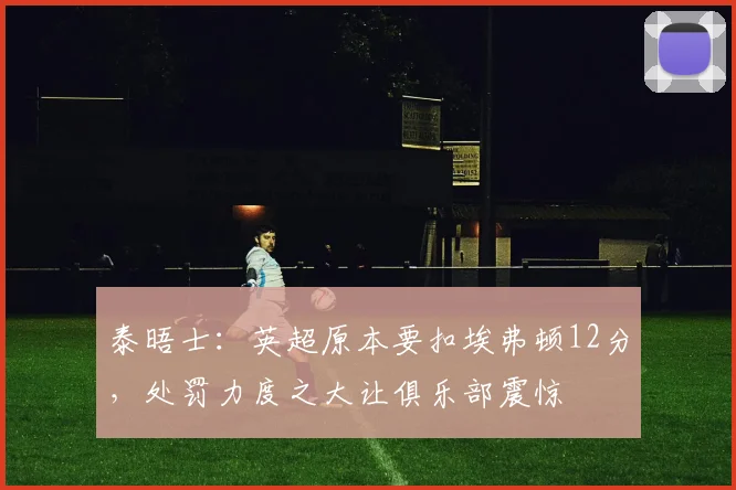 泰晤士：英超原本要扣埃弗顿12分，处罚力度之大让俱乐部震惊
