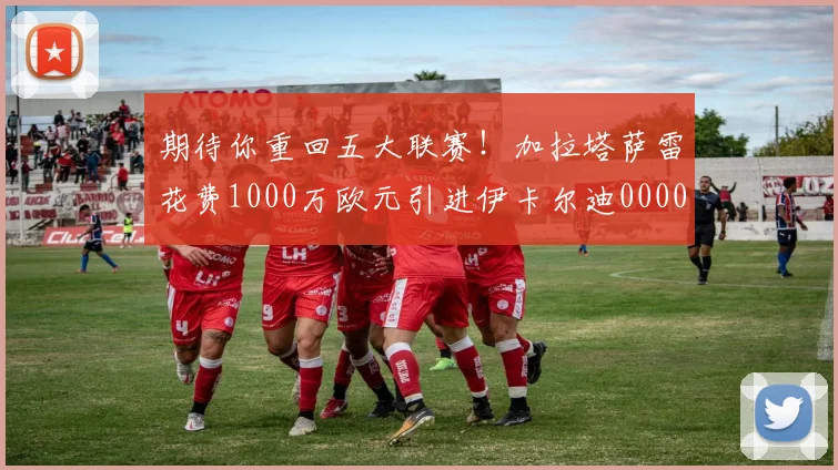 期待你重回五大联赛！加拉塔萨雷花费1000万欧元引进伊卡尔迪0000644