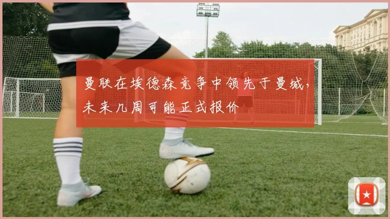 曼联在埃德森竞争中领先于曼城，未来几周可能正式报价