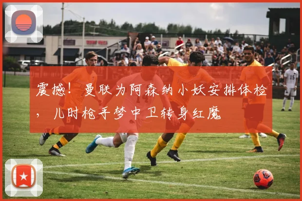 震撼！曼联为阿森纳小妖安排体检，儿时枪手梦中卫转身红魔