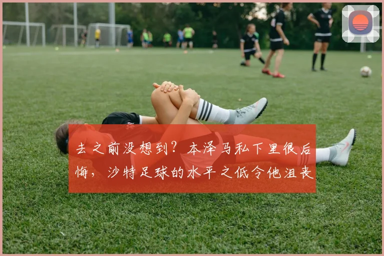 去之前没想到？本泽马私下里很后悔，沙特足球的水平之低令他沮丧