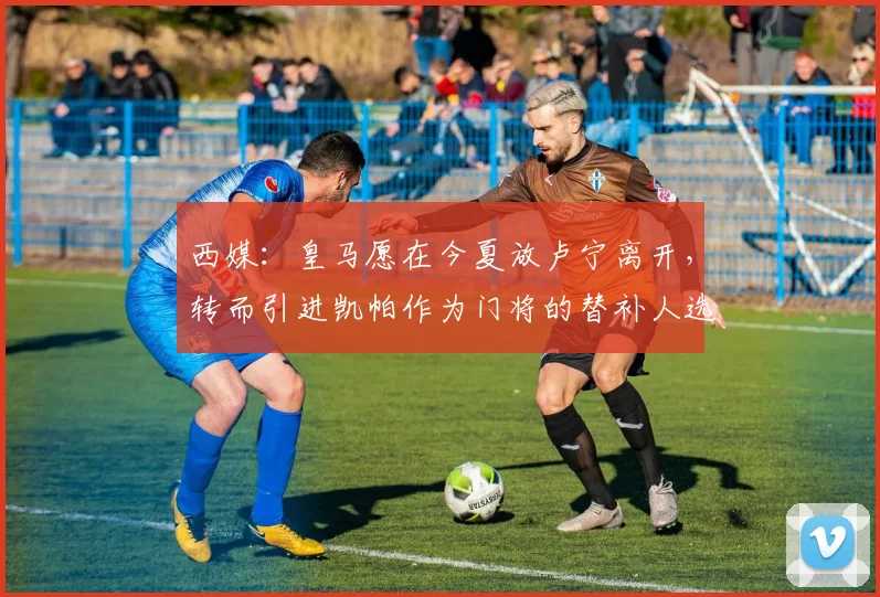 西媒：皇马愿在今夏放卢宁离开，转而引进凯帕作为门将的替补人选