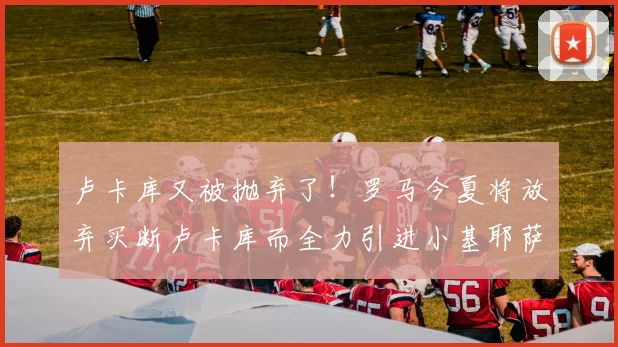卢卡库又被抛弃了！罗马今夏将放弃买断卢卡库而全力引进小基耶萨