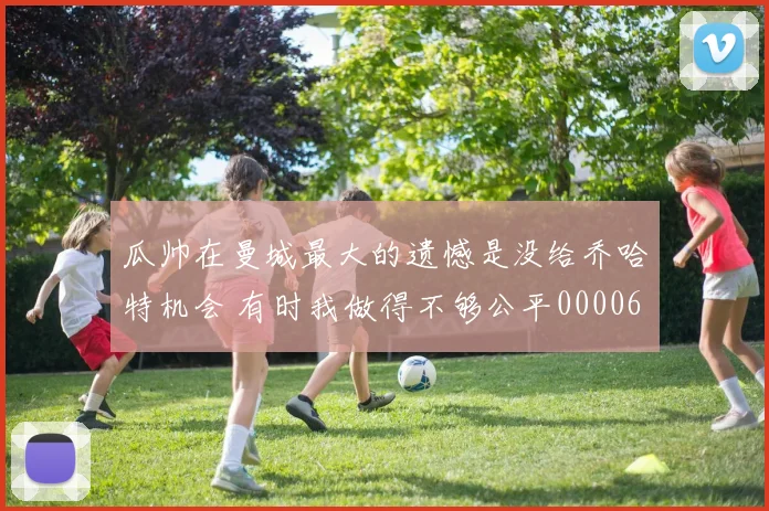 瓜帅在曼城最大的遗憾是没给乔哈特机会 有时我做得不够公平0000644
