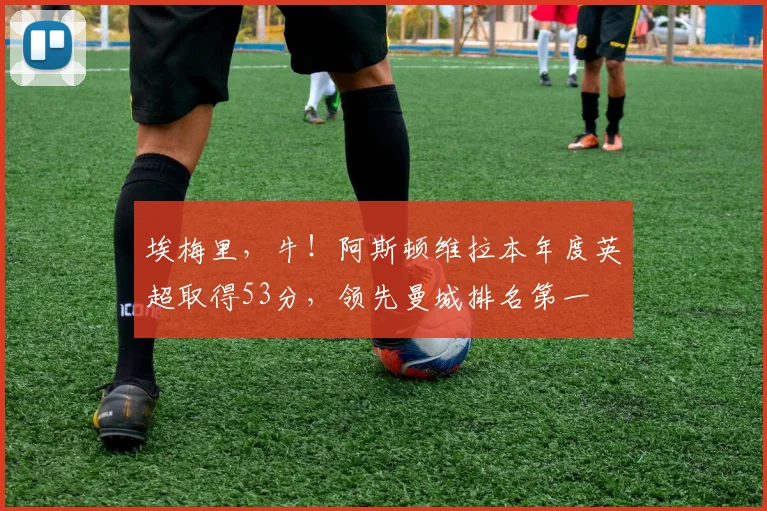 埃梅里，牛！阿斯顿维拉本年度英超取得53分，领先曼城排名第一