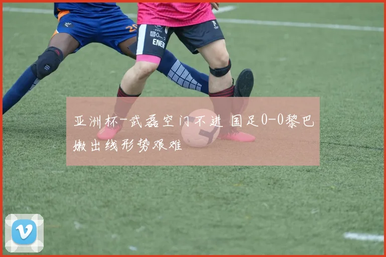 亚洲杯-武磊空门不进 国足0-0黎巴嫩出线形势艰难