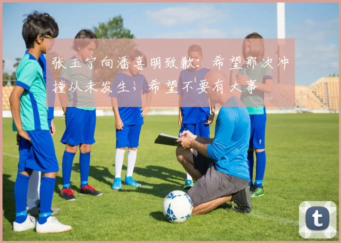 张玉宁向潘喜明致歉：希望那次冲撞从未发生，希望不要有大事