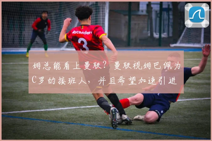 姆总能看上曼联？曼联视姆巴佩为C罗的接班人，并且希望加速引进