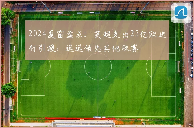 2024夏窗盘点：英超支出23亿欧进行引援，遥遥领先其他联赛