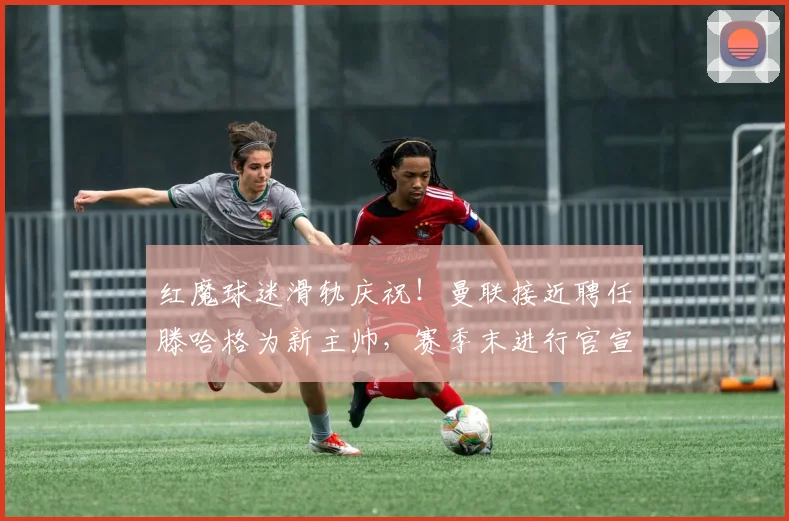 红魔球迷滑轨庆祝！曼联接近聘任滕哈格为新主帅，赛季末进行官宣