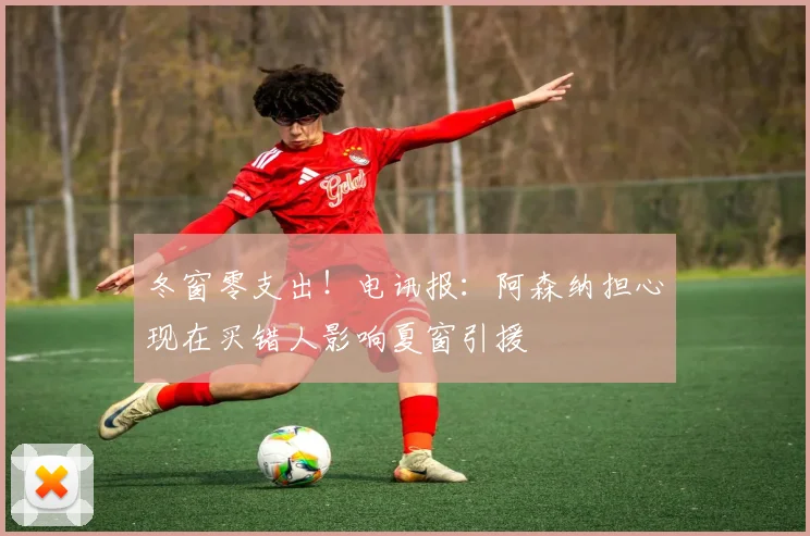 冬窗零支出！电讯报：阿森纳担心现在买错人影响夏窗引援
