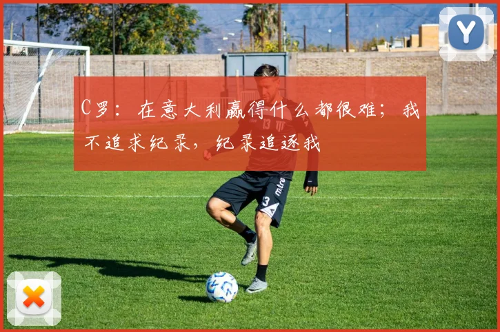 C罗：在意大利赢得什么都很难；我不追求纪录，纪录追逐我