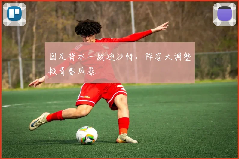 国足背水一战迎沙特，阵容大调整掀青春风暴