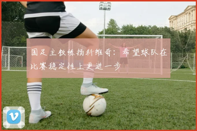 国足主教练扬科维奇：希望球队在比赛稳定性上更进一步