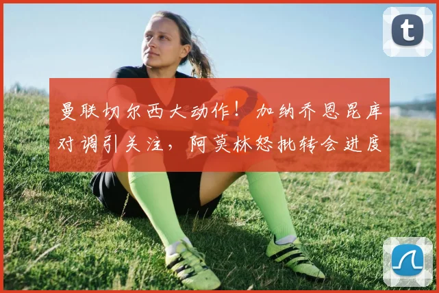 曼联切尔西大动作！加纳乔恩昆库对调引关注，阿莫林怒批转会进度