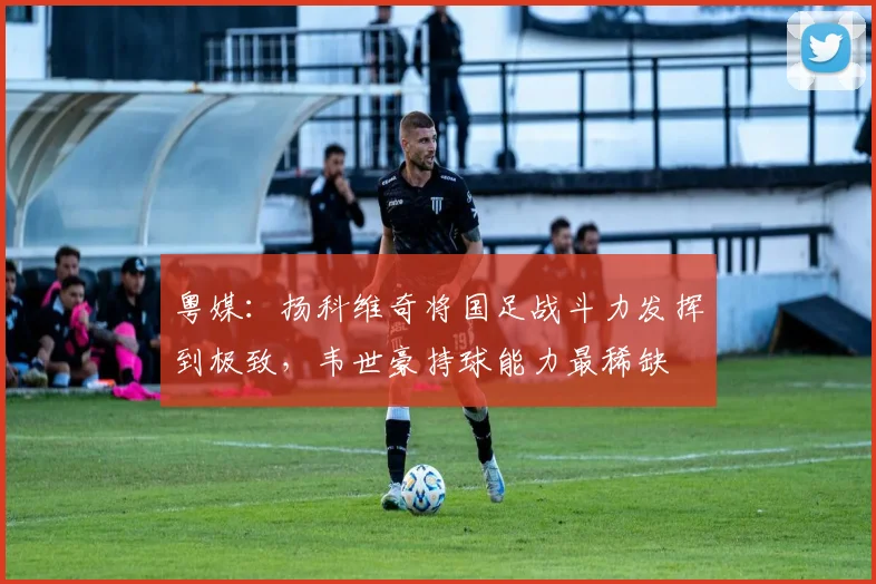 粤媒：扬科维奇将国足战斗力发挥到极致，韦世豪持球能力最稀缺