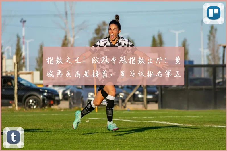 指数之王！欧冠夺冠指数出炉：曼城再度高居榜首，皇马仅排名第五