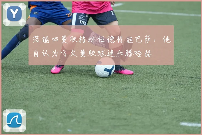 若能回曼联格林伍德将拒巴萨，他自认为亏欠曼联球迷和滕哈赫