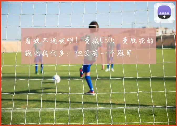 看破不说破呗！曼城CEO：曼联花的钱比我们多，但没有一个冠军