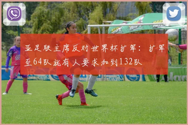 亚足联主席反对世界杯扩军：扩军至64队就有人要求加到132队