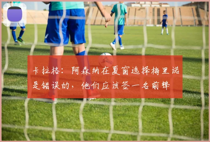 卡拉格：阿森纳在夏窗选择梅里诺是错误的，他们应该签一名前锋