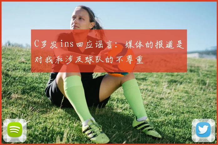C罗发ins回应谣言：媒体的报道是对我和涉及球队的不尊重