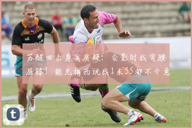 苏醒回击身高质疑：合影时我弯腰屈膝！能见梅西说我1米55都不介意