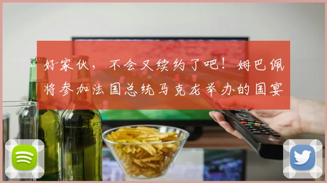 好家伙，不会又续约了吧！姆巴佩将参加法国总统马克龙举办的国宴