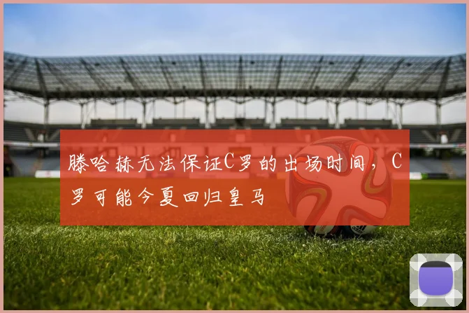 滕哈赫无法保证C罗的出场时间，C罗可能今夏回归皇马