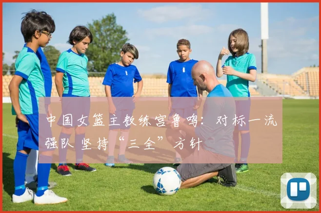 中国女篮主教练宫鲁鸣：对标一流强队 坚持“三全”方针