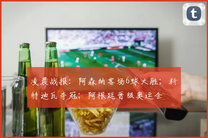 凌晨战报：阿森纳客场6球大胜；科特迪瓦夺冠；阿根廷晋级奥运会