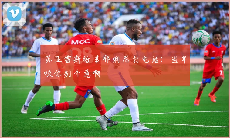 苏亚雷斯给基耶利尼打电话：当年咬你别介意啊